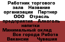 Работник торгового зала › Название организации ­ Партнер, ООО › Отрасль предприятия ­ Алкоголь, напитки › Минимальный оклад ­ 30 000 - Все города Работа » Вакансии   . Чувашия респ.,Алатырь г.